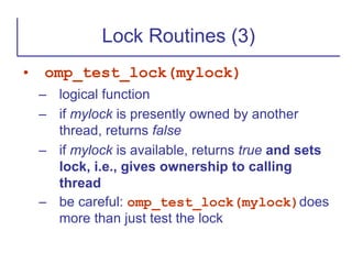 • omp_test_lock(mylock)
– logical function
– if mylock is presently owned by another
thread, returns false
– if mylock is available, returns true and sets
lock, i.e., gives ownership to calling
thread
– be careful: omp_test_lock(mylock)does
more than just test the lock
Lock Routines (3)
 