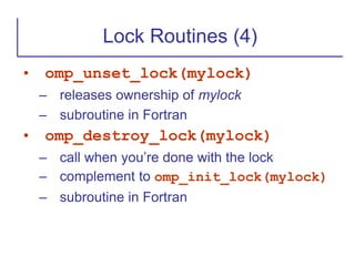 • omp_unset_lock(mylock)
– releases ownership of mylock
– subroutine in Fortran
• omp_destroy_lock(mylock)
– call when you’re done with the lock
– complement to omp_init_lock(mylock)
– subroutine in Fortran
Lock Routines (4)
 
