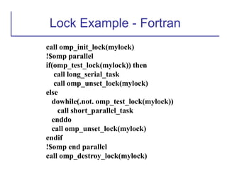 Lock Example - Fortran
call omp_init_lock(mylock)
!$omp parallel
if(omp_test_lock(mylock)) then
call long_serial_task
call omp_unset_lock(mylock)
else
dowhile(.not. omp_test_lock(mylock))
call short_parallel_task
enddo
call omp_unset_lock(mylock)
endif
!$omp end parallel
call omp_destroy_lock(mylock)
 