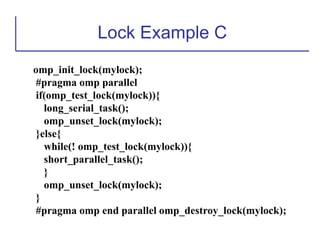 Lock Example C
omp_init_lock(mylock);
#pragma omp parallel
if(omp_test_lock(mylock)){
long_serial_task();
omp_unset_lock(mylock);
}else{
while(! omp_test_lock(mylock)){
short_parallel_task();
}
omp_unset_lock(mylock);
}
#pragma omp end parallel omp_destroy_lock(mylock);
 