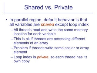 Shared vs. Private
• In parallel region, default behavior is that
all variables are shared except loop index
– All threads read and write the same memory
location for each variable
– This is ok if threads are accessing different
elements of an array
– Problem if threads write same scalar or array
element
– Loop index is private, so each thread has its
own copy
 