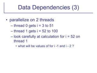 Data Dependencies (3)
• parallelize on 2 threads
– thread 0 gets i = 3 to 51
– thread 1 gets i = 52 to 100
– look carefully at calculation for i = 52 on
thread 1
• what will be values of for i -1 and i - 2 ?
 