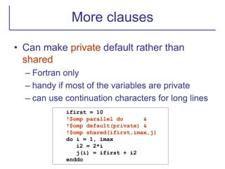 More clauses
• Can make private default rather than
shared
– Fortran only
– handy if most of the variables are private
– can use continuation characters for long lines
ifirst = 10
!$omp parallel do &
!$omp default(private) &
!$omp shared(ifirst,imax,j)
do i = 1, imax
i2 = 2*i
j(i) = ifirst + i2
enddo
 
