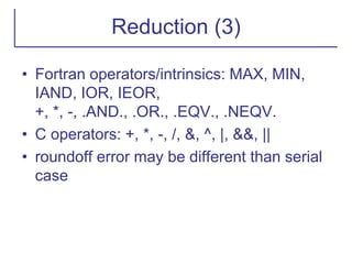 Reduction (3)
• Fortran operators/intrinsics: MAX, MIN,
IAND, IOR, IEOR,
+, *, -, .AND., .OR., .EQV., .NEQV.
• C operators: +, *, -, /, &, ^, |, &&, ||
• roundoff error may be different than serial
case
 