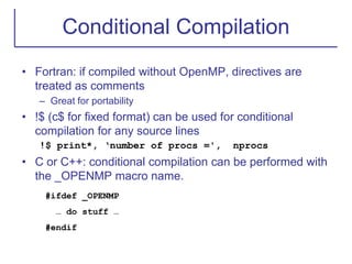 Conditional Compilation
• Fortran: if compiled without OpenMP, directives are
treated as comments
– Great for portability
• !$ (c$ for fixed format) can be used for conditional
compilation for any source lines
!$ print*, ‘number of procs =', nprocs
• C or C++: conditional compilation can be performed with
the _OPENMP macro name.
#ifdef _OPENMP
… do stuff …
#endif
 