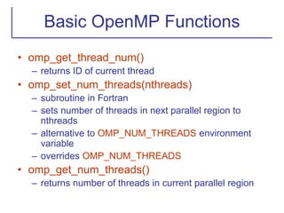 Basic OpenMP Functions
• omp_get_thread_num()
– returns ID of current thread
• omp_set_num_threads(nthreads)
– subroutine in Fortran
– sets number of threads in next parallel region to
nthreads
– alternative to OMP_NUM_THREADS environment
variable
– overrides OMP_NUM_THREADS
• omp_get_num_threads()
– returns number of threads in current parallel region
 