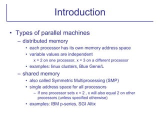 Introduction
• Types of parallel machines
– distributed memory
• each processor has its own memory address space
• variable values are independent
x = 2 on one processor, x = 3 on a different processor
• examples: linux clusters, Blue Gene/L
– shared memory
• also called Symmetric Multiprocessing (SMP)
• single address space for all processors
– If one processor sets x = 2 , x will also equal 2 on other
processors (unless specified otherwise)
• examples: IBM p-series, SGI Altix
 