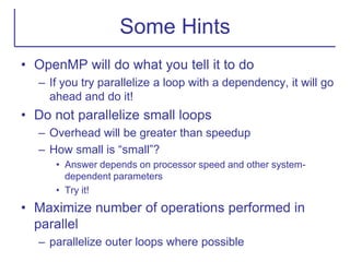 Some Hints
• OpenMP will do what you tell it to do
– If you try parallelize a loop with a dependency, it will go
ahead and do it!
• Do not parallelize small loops
– Overhead will be greater than speedup
– How small is “small”?
• Answer depends on processor speed and other system-
dependent parameters
• Try it!
• Maximize number of operations performed in
parallel
– parallelize outer loops where possible
 
