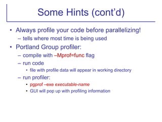 Some Hints (cont’d)
• Always profile your code before parallelizing!
– tells where most time is being used
• Portland Group profiler:
– compile with –Mprof=func flag
– run code
• file with profile data will appear in working directory
– run profiler:
• pgprof –exe executable-name
• GUI will pop up with profiling information
 