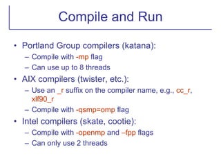 Compile and Run
• Portland Group compilers (katana):
– Compile with -mp flag
– Can use up to 8 threads
• AIX compilers (twister, etc.):
– Use an _r suffix on the compiler name, e.g., cc_r,
xlf90_r
– Compile with -qsmp=omp flag
• Intel compilers (skate, cootie):
– Compile with -openmp and –fpp flags
– Can only use 2 threads
 