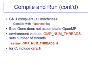 Compile and Run (cont’d)
• GNU compilers (all machines):
– Compile with -fopenmp flag
• Blue Gene does not accomodate OpenMP
• environment variable OMP_NUM_THREADS
sets number of threads
setenv OMP_NUM_THREADS 4
• for C, include omp.h
 