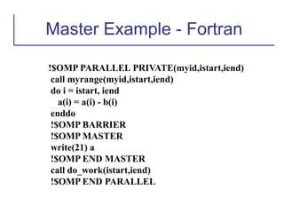 Master Example - Fortran
!$OMP PARALLEL PRIVATE(myid,istart,iend)
call myrange(myid,istart,iend)
do i = istart, iend
a(i) = a(i) - b(i)
enddo
!$OMP BARRIER
!$OMP MASTER
write(21) a
!$OMP END MASTER
call do_work(istart,iend)
!$OMP END PARALLEL
 