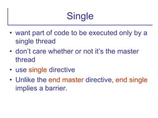 • want part of code to be executed only by a
single thread
• don’t care whether or not it’s the master
thread
• use single directive
• Unlike the end master directive, end single
implies a barrier.
Single
 