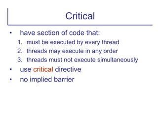 • have section of code that:
1. must be executed by every thread
2. threads may execute in any order
3. threads must not execute simultaneously
• use critical directive
• no implied barrier
Critical
 