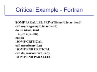 Critical Example - Fortran
!$OMP PARALLEL PRIVATE(myid,istart,iend)
call myrange(myid,istart,iend)
do i = istart, iend
a(i) = a(i) - b(i)
enddo
!$OMP CRITICAL
call mycrit(myid,a)
!$OMP END CRITICAL
call do_work(istart,iend)
!$OMP END PARALLEL
 