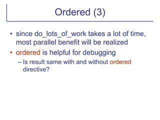 Ordered (3)
• since do_lots_of_work takes a lot of time,
most parallel benefit will be realized
• ordered is helpful for debugging
– Is result same with and without ordered
directive?
 
