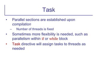 • Parallel sections are established upon
compilation
– Number of threads is fixed
• Sometimes more flexibility is needed, such as
parallelism within if or while block
• Task directive will assign tasks to threads as
needed
Task
 
