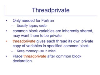 • Only needed for Fortran
– Usually legacy code
• common block variables are inherently shared,
may want them to be private
• threadprivate gives each thread its own private
copy of variables in specified common block.
– Keep memory use in mind
• Place threadprivate after common block
declaration.
Threadprivate
 