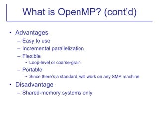 What is OpenMP? (cont’d)
• Advantages
– Easy to use
– Incremental parallelization
– Flexible
• Loop-level or coarse-grain
– Portable
• Since there’s a standard, will work on any SMP machine
• Disadvantage
– Shared-memory systems only
 