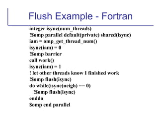 Flush Example - Fortran
integer isync(num_threads)
!$omp parallel default(private) shared(isync)
iam = omp_get_thread_num()
isync(iam) = 0
!$omp barrier
call work()
isync(iam) = 1
! let other threads know I finished work
!$omp flush(isync)
do while(isync(neigh) == 0)
!$omp flush(isync)
enddo
$omp end parallel
 