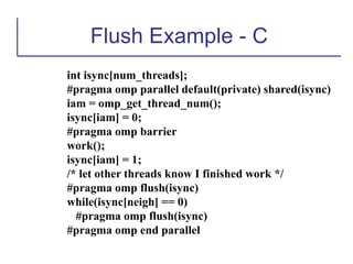 Flush Example - C
int isync[num_threads];
#pragma omp parallel default(private) shared(isync)
iam = omp_get_thread_num();
isync[iam] = 0;
#pragma omp barrier
work();
isync[iam] = 1;
/* let other threads know I finished work */
#pragma omp flush(isync)
while(isync[neigh] == 0)
#pragma omp flush(isync)
#pragma omp end parallel
 
