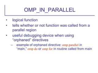 • logical function
• tells whether or not function was called from a
parallel region
• useful debugging device when using
“orphaned” directives
– example of orphaned directive: omp parallel in
“main,” omp do or omp for in routine called from main
OMP_IN_PARALLEL
 