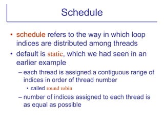 Schedule
• schedule refers to the way in which loop
indices are distributed among threads
• default is static, which we had seen in an
earlier example
– each thread is assigned a contiguous range of
indices in order of thread number
• called round robin
– number of indices assigned to each thread is
as equal as possible
 