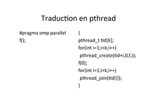 Traduc4on	
  en	
  pthread	
  
#pragma	
  omp	
  parallel	
  
f();	
  
	
  
	
  
	
  
	
  
	
  
	
  
{	
  
pthread_t	
  4d[K];	
  
for(int	
  i=1;i<k;i++)	
  
	
  pthread_create(4d+i,0,f,i);	
  
f(0);	
  	
  
for(int	
  i=1;i<k;i++)	
  
	
  pthread_join(4d[i]);	
  
}	
  
	
  
	
  
 