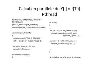Calcul	
  en	
  parallèle	
  de	
  Y[i]	
  =	
  f(T,i)	
  	
  
Pthread	
  
#deﬁne	
  NB_ELEM	
  (TAILLE_TRANCHE	
  *	
  
NB_THREADS)	
  
pthread_t	
  threads[NB_THREADS];	
  
double	
  input[NB_ELEM],	
  output[NB_ELEM];	
  
	
  	
  
void	
  appliquer_f(void	
  *i) 	
  	
  
{	
  	
  
	
  int	
  debut	
  =	
  (int)	
  i	
  *	
  TAILLE_TRANCHE;	
  
	
  int	
  ﬁn	
  =	
  ((int)	
  i+1)	
  *	
  TAILLE_TRANCHE;	
  
	
  	
  
	
  for(	
  int	
  n=	
  debut;	
  n	
  <	
  ﬁn;	
  n++)	
  
	
  	
  output[n]	
  =	
  f(input,n);	
  
	
  	
  
//	
  	
  pthread_exit(NULL);	
  
}	
  
	
  	
  
int	
  main()	
  
{	
  
…	
  
	
  	
  for	
  (int	
  i	
  =	
  0;	
  i	
  	
  <	
  NB_THREADS;	
  i++)	
  
	
  	
  	
  pthread_create(&threads[I],	
  NULL,	
  	
  	
  	
  	
  	
  	
  	
  	
  
	
  	
  	
  	
  	
  	
  	
  	
  	
  	
  	
  	
  	
  	
  	
  	
  	
  	
  	
  	
  	
  	
  	
  	
  	
  	
  	
  	
  	
  	
  	
  appliquer_f,	
  (void	
  *)i);	
  
	
  	
  
	
  for	
  (int	
  i	
  =	
  0;	
  i	
  	
  <	
  NB_THREADS;	
  i++)	
  
	
  	
  	
  pthread_join(threads[I],	
  NULL);	
  
	
  	
  
	
  ...	
  
}	
  
Parallélisa4on	
  eﬃcace	
  si	
  équilibrée	
  
 