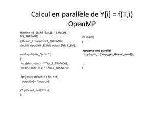 Calcul	
  en	
  parallèle	
  de	
  Y[i]	
  =	
  f(T,i)	
  	
  
OpenMP	
  
#deﬁne	
  NB_ELEM	
  (TAILLE_TRANCHE	
  *	
  
NB_THREADS)	
  
pthread_t	
  threads[NB_THREADS];	
  
double	
  input[NB_ELEM],	
  output[NB_ELEM];	
  
	
  	
  
void	
  appliquer_f(void	
  *i) 	
  	
  
{	
  	
  
	
  int	
  debut	
  =	
  (int)	
  i	
  *	
  TAILLE_TRANCHE;	
  
	
  int	
  ﬁn	
  =	
  ((int)	
  i+1)	
  *	
  TAILLE_TRANCHE;	
  
	
  	
  
	
  for(	
  int	
  n=	
  debut;	
  n	
  <	
  ﬁn;	
  n++)	
  
	
  	
  output[n]	
  =	
  f(input,n);	
  
	
  	
  
//	
  	
  pthread_exit(NULL);	
  
}	
  
	
  	
  
int	
  main()	
  
{	
  
…	
  
	
  #pragma	
  omp	
  parallel	
  	
  	
  	
  	
  	
  	
  
	
  	
  	
  appliquer_f,	
  (omp_get_thread_num());	
  
	
  
	
  ...	
  
}	
  
 