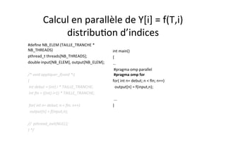 Calcul	
  en	
  parallèle	
  de	
  Y[i]	
  =	
  f(T,i)	
  	
  
distribu4on	
  d’indices	
  
#deﬁne	
  NB_ELEM	
  (TAILLE_TRANCHE	
  *	
  
NB_THREADS)	
  
pthread_t	
  threads[NB_THREADS];	
  
double	
  input[NB_ELEM],	
  output[NB_ELEM];	
  
	
  	
  
/*	
  void	
  appliquer_f(void	
  *i)	
  	
  
{	
  	
  
	
  int	
  debut	
  =	
  (int)	
  i	
  *	
  TAILLE_TRANCHE;	
  
	
  int	
  ﬁn	
  =	
  ((int)	
  i+1)	
  *	
  TAILLE_TRANCHE;	
  
	
  	
  
	
  for(	
  int	
  n=	
  debut;	
  n	
  <	
  ﬁn;	
  n++)	
  
	
  	
  output[n]	
  =	
  f(input,n);	
  
	
  	
  
//	
  	
  pthread_exit(NULL);	
  
}	
  */	
  
	
  
int	
  main()	
  
{	
  
…	
  
	
  #pragma	
  omp	
  parallel	
  	
  	
  	
  	
  	
  	
  
	
  #pragma	
  omp	
  for	
  
for(	
  int	
  n=	
  debut;	
  n	
  <	
  ﬁn;	
  n++)	
  
	
  	
  output[n]	
  =	
  f(input,n);	
  
	
  
	
  ...	
  
}	
  
 