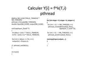 Calculer	
  Y[i]	
  =	
  f^k(T,i)	
  
	
  pthread	
  	
  
#deﬁne	
  NB_ELEM	
  (TAILLE_TRANCHE	
  *	
  
NB_THREADS)	
  
pthread_t	
  threads[NB_THREADS];	
  
double	
  input[NB_ELEM],	
  output[NB_ELEM];	
  
	
  	
  
void	
  appliquer_f(void	
  *i) 	
  	
  
{	
  	
  
	
  int	
  debut	
  =	
  (int)	
  i	
  *	
  TAILLE_TRANCHE;	
  
	
  int	
  ﬁn	
  =	
  ((int)	
  i+1)	
  *	
  TAILLE_TRANCHE;	
  
	
  	
  
	
  for(	
  int	
  n=	
  debut;	
  n	
  <	
  ﬁn;	
  n++)	
  
	
  	
  output[n]	
  =	
  f(input,n);	
  
	
  	
  
//	
  	
  pthread_exit(NULL);	
  
}	
  
	
  	
  
int	
  main()	
  
{	
  
…	
  
for	
  (int	
  etape	
  =	
  0;	
  etape	
  <	
  k;	
  etape++)	
  
{	
  
	
  	
  for	
  (int	
  i	
  =	
  0;	
  i	
  	
  <	
  NB_THREADS;	
  i++)	
  
	
  	
  	
  pthread_create(&threads[I],	
  NULL,	
  	
  	
  	
  	
  	
  	
  	
  	
  
	
  	
  	
  	
  	
  	
  	
  	
  	
  	
  	
  	
  	
  	
  	
  	
  	
  	
  	
  	
  	
  	
  	
  	
  	
  	
  	
  	
  	
  	
  	
  appliquer_f,	
  (void	
  *)i);	
  
	
  	
  
	
  for	
  (int	
  i	
  =	
  0;	
  i	
  	
  <	
  NB_THREADS;	
  i++)	
  
	
  	
  	
  pthread_join(threads[I],	
  NULL);	
  
	
  	
  
memcpy(input,output,…);	
  
}	
  
	
  ...	
  
}	
  
 