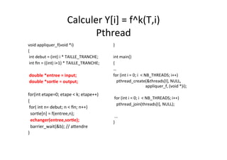 Calculer	
  Y[i]	
  =	
  f^k(T,i)	
  
Pthread	
  	
  
void	
  appliquer_f(void	
  *i) 	
  	
  
{	
  	
  
	
  int	
  debut	
  =	
  (int)	
  i	
  *	
  TAILLE_TRANCHE;	
  
	
  int	
  ﬁn	
  =	
  ((int)	
  i+1)	
  *	
  TAILLE_TRANCHE;	
  
	
  	
  
	
  double	
  *entree	
  =	
  input;	
  
	
  double	
  *sorTe	
  =	
  output;	
  
	
  	
  
for(int	
  etape=0;	
  etape	
  <	
  k;	
  etape++)	
  
{	
  
	
  for(	
  int	
  n=	
  debut;	
  n	
  <	
  ﬁn;	
  n++)	
  
	
  	
  sor4e[n]	
  =	
  f(entree,n);	
  
	
  	
  echanger(entree,sorTe);	
  
	
  	
  barrier_wait(&b);	
  //	
  aRendre	
  
}	
  
}	
  
	
  	
  
int	
  main()	
  
{	
  
…	
  
for	
  (int	
  i	
  =	
  0;	
  i	
  	
  <	
  NB_THREADS;	
  i++)	
  
	
  	
  	
  pthread_create(&threads[I],	
  NULL,	
  	
  	
  	
  	
  	
  	
  	
  	
  
	
  	
  	
  	
  	
  	
  	
  	
  	
  	
  	
  	
  	
  	
  	
  	
  	
  	
  	
  	
  	
  	
  	
  	
  	
  	
  	
  	
  	
  	
  	
  appliquer_f,	
  (void	
  *)i);	
  
	
  	
  
	
  for	
  (int	
  i	
  =	
  0;	
  i	
  	
  <	
  NB_THREADS;	
  i++)	
  
	
  	
  	
  pthread_join(threads[I],	
  NULL);	
  
	
  	
  
	
  ...	
  
}	
  
 