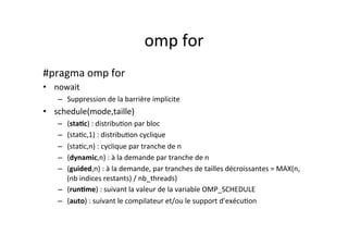 omp	
  for	
  
#pragma	
  omp	
  for	
  	
  
• nowait	
  
– Suppression	
  de	
  la	
  barrière	
  implicite	
  
• schedule(mode,taille)	
  
– (staTc)	
  :	
  distribu4on	
  par	
  bloc	
  
– (sta4c,1)	
  :	
  distribu4on	
  cyclique	
  
– (sta4c,n)	
  :	
  cyclique	
  par	
  tranche	
  de	
  n	
  
– (dynamic,n)	
  :	
  à	
  la	
  demande	
  par	
  tranche	
  de	
  n	
  
– (guided,n)	
  :	
  à	
  la	
  demande,	
  par	
  tranches	
  de	
  tailles	
  décroissantes	
  =	
  MAX(n,	
  	
  
(nb	
  indices	
  restants)	
  /	
  nb_threads)	
  
– (runTme)	
  :	
  suivant	
  la	
  valeur	
  de	
  la	
  variable	
  OMP_SCHEDULE	
  	
  
– (auto)	
  :	
  suivant	
  le	
  compilateur	
  et/ou	
  le	
  support	
  d’exécu4on	
  
	
  
 
