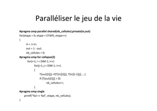 Paralléliser	
  le	
  jeu	
  de	
  la	
  vie	
  	
  
#pragma	
  omp	
  parallel	
  shared(nb_cellules)	
  private(in,out)	
  
for(etape	
  =	
  0;	
  etape	
  <	
  ETAPE;	
  etape++)	
  
{	
  
	
  in	
  =	
  1-­‐in;	
  
	
  out	
  =	
  1	
  -­‐	
  out;	
  
	
   	
  nb_cellules	
  =	
  0;	
  
#pragma	
  omp	
  for	
  collapse(2)	
  	
  
	
  	
  	
  for(i=1;	
  i	
  <	
  DIM-­‐1;	
  i++)	
  
	
   	
  	
  	
  for(j=1;	
  j	
  <	
  DIM-­‐1;	
  i++)	
  
	
   	
  	
  	
  {	
  
	
   	
   	
  T[out][i][j]	
  =f(T[in][i][j],	
  T[in][i-­‐1][j],	
  ...)	
  	
  
	
   	
   	
   	
  if	
  (T[out][i][j]	
  >	
  0)	
  	
  
	
   	
   	
   	
  nb_cellules++;	
  	
  
	
   	
  	
  	
  }	
  
#pragma	
  omp	
  single	
  
	
  	
  	
  	
  	
  	
  	
  prin[("%d	
  =>	
  %d",	
  etape,	
  nb_cellules);	
  	
  
}	
  
 