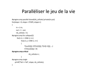 Paralléliser	
  le	
  jeu	
  de	
  la	
  vie	
  	
  
#pragma	
  omp	
  parallel	
  shared(nb_cellules)	
  private(in,out)	
  
for(etape	
  =	
  0;	
  etape	
  <	
  ETAPE;	
  etape++)	
  
{	
  
	
  in	
  =	
  1-­‐in;	
  
	
  out	
  =	
  1	
  -­‐	
  out;	
  
	
   	
  nb_cellules	
  =	
  0;	
  
#pragma	
  omp	
  for	
  collapse(2)	
  	
  
	
  	
  	
  for(i=1;	
  i	
  <	
  DIM-­‐1;	
  i++)	
  
	
   	
  	
  	
  for(j=1;	
  j	
  <	
  DIM-­‐1;	
  i++)	
  
	
   	
  	
  	
  {	
  
	
   	
   	
  T[out][i][j]	
  =f(T[in][i][j],	
  T[in][i-­‐1][j],	
  ...)	
  	
  
	
   	
   	
   	
  if	
  (T[out][i][j]	
  >	
  0)	
  	
  
#pragma	
  omp	
  criTcal	
  	
  
	
   	
   	
   	
  nb_cellules++;	
  	
  
	
   	
  	
  	
  }	
  
#pragma	
  omp	
  single	
  
	
  	
  	
  	
  	
  	
  	
  prin[("%d	
  =>	
  %d",	
  etape,	
  nb_cellules);	
  	
  
}	
  
 