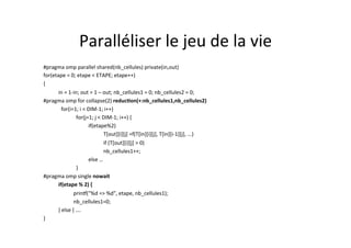 Paralléliser	
  le	
  jeu	
  de	
  la	
  vie	
  	
  
#pragma	
  omp	
  parallel	
  shared(nb_cellules)	
  private(in,out)	
  
for(etape	
  =	
  0;	
  etape	
  <	
  ETAPE;	
  etape++)	
  
{	
  
	
  in	
  =	
  1-­‐in;	
  out	
  =	
  1	
  –	
  out;	
  nb_cellules1	
  =	
  0;	
  nb_cellules2	
  =	
  0;	
  
#pragma	
  omp	
  for	
  collapse(2)	
  reducTon(+:nb_cellules1,nb_cellules2)	
  
	
  	
  	
  for(i=1;	
  i	
  <	
  DIM-­‐1;	
  i++)	
  
	
   	
  	
  	
  for(j=1;	
  j	
  <	
  DIM-­‐1;	
  i++)	
  {	
  
	
   	
   	
  if(etape%2)	
  
	
   	
   	
   	
  T[out][i][j]	
  =f(T[in][i][j],	
  T[in][i-­‐1][j],	
  ...)	
  	
  
	
   	
   	
   	
   	
  if	
  (T[out][i][j]	
  >	
  0)	
  	
  
	
   	
   	
   	
  nb_cellules1++;	
  	
  
	
   	
   	
  else	
  …	
  
	
   	
  	
  	
  }	
  
#pragma	
  omp	
  single	
  nowait	
  
	
  if(etape	
  %	
  2)	
  {	
  
	
  	
  	
  	
  	
  	
  	
  	
   	
  prin[("%d	
  =>	
  %d",	
  etape,	
  nb_cellules1);	
  
	
  	
  	
  	
  	
  	
  	
   	
   	
  nb_cellules1=0;	
  
	
  }	
  else	
  {	
  ….	
  	
  
}	
  
 