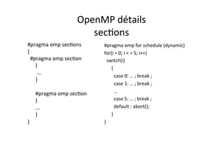 OpenMP	
  détails	
  
sec4ons	
  
#pragma	
  omp	
  sec4ons	
  
{	
  
	
  	
  #pragma	
  omp	
  sec4on	
  
	
  	
  	
  	
  	
  	
  {	
  
	
  	
  	
  	
  	
  	
  	
  ...	
  
	
  	
  	
  	
  	
  	
  }	
  
	
  
	
  	
  	
  	
  	
  	
  #pragma	
  omp	
  sec4on	
  
	
  	
  	
  	
  	
  	
  {	
  
	
  	
  	
  	
  	
  	
  ...	
  
	
  	
  	
  	
  	
  	
  }	
  
}	
  
#pragma	
  omp	
  for	
  schedule	
  (dynamic)	
  
for(i	
  =	
  0;	
  i	
  <	
  =	
  S;	
  i++)	
  
	
  	
  switch(i)	
  
	
  	
  	
  	
  	
  	
  {	
  
	
  case	
  0:	
  …	
  ;	
  break	
  ;	
  
	
  case	
  1:	
  …	
  ;	
  break	
  ;	
  
	
  …	
  
	
  case	
  S:	
  …	
  ;	
  break	
  ;	
  
	
  default	
  :	
  abort();	
  	
  
	
  	
  	
  	
  	
  	
  }	
  
}	
  
 