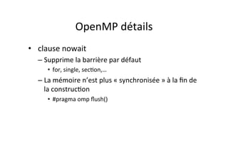 OpenMP	
  détails	
  
• 	
  	
  clause	
  nowait	
  
– Supprime	
  la	
  barrière	
  par	
  défaut	
  
• for,	
  single,	
  sec4on,…	
  
– La	
  mémoire	
  n’est	
  plus	
  «	
  synchronisée	
  »	
  à	
  la	
  ﬁn	
  de	
  
la	
  construc4on	
  
• #pragma	
  omp	
  ﬂush()	
  
 