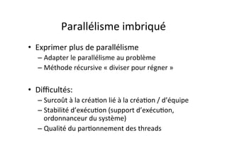 Parallélisme	
  imbriqué	
  	
  
• Exprimer	
  plus	
  de	
  parallélisme	
  
– Adapter	
  le	
  parallélisme	
  au	
  problème	
  
– Méthode	
  récursive	
  «	
  diviser	
  pour	
  régner	
  »	
  
• Diﬃcultés:	
  
– Surcoût	
  à	
  la	
  créa4on	
  lié	
  à	
  la	
  créa4on	
  /	
  d’équipe	
  
– Stabilité	
  d’exécu4on	
  (support	
  d’exécu4on,	
  
ordonnanceur	
  du	
  système)	
  
– Qualité	
  du	
  par4onnement	
  des	
  threads	
  
 