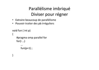 Parallélisme	
  imbriqué	
  
Diviser	
  pour	
  régner	
  
• Extraire	
  beaucoup	
  de	
  parallélisme	
  
• Pouvoir	
  traiter	
  des	
  pb	
  irréguliers	
  
	
  
void	
  fun	
  (	
  int	
  p)	
  
{	
  
	
  #pragma	
  omp	
  parallel	
  for	
  	
  
	
  for(i	
  …)	
  
	
   	
  …	
  
	
   	
  fun(p+1)	
  ;	
  
	
  	
  
}	
  
 
