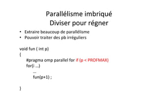 Parallélisme	
  imbriqué	
  
Diviser	
  pour	
  régner	
  
• Extraire	
  beaucoup	
  de	
  parallélisme	
  
• Pouvoir	
  traiter	
  des	
  pb	
  irréguliers	
  
	
  
void	
  fun	
  (	
  int	
  p)	
  
{	
  
	
  #pragma	
  omp	
  parallel	
  for	
  if	
  (p	
  <	
  PROFMAX)	
  
	
  for(i	
  …)	
  
	
   	
  …	
  
	
   	
  fun(p+1)	
  ;	
  
	
  	
  
}	
  
 