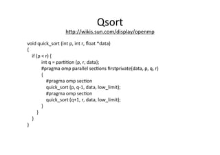 Qsort	
  
hRp://wikis.sun.com/display/openmp	
  	
  
void	
  quick_sort	
  (int	
  p,	
  int	
  r,	
  ﬂoat	
  *data)	
  
{	
  
	
  	
  	
  	
  if	
  (p	
  <	
  r)	
  {	
  
	
  	
  	
  	
  	
  	
  	
  	
  	
  	
  	
  	
  int	
  q	
  =	
  par44on	
  (p,	
  r,	
  data);	
  
	
  	
  	
  	
  	
  	
  	
  	
  	
  	
  	
  	
  #pragma	
  omp	
  parallel	
  sec4ons	
  ﬁrstprivate(data,	
  p,	
  q,	
  r)	
  
	
  	
  	
  	
  	
  	
  	
  	
  	
  	
  	
  	
  {	
  
	
  	
  	
  	
  	
  	
  	
  	
  	
  	
  	
  	
  	
  	
  	
  	
  #pragma	
  omp	
  sec4on	
  
	
  	
  	
  	
  	
  	
  	
  	
  	
  	
  	
  	
  	
  	
  	
  	
  quick_sort	
  (p,	
  q-­‐1,	
  data,	
  low_limit);	
  
	
  	
  	
  	
  	
  	
  	
  	
  	
  	
  	
  	
  	
  	
  	
  	
  #pragma	
  omp	
  sec4on	
  
	
  	
  	
  	
  	
  	
  	
  	
  	
  	
  	
  	
  	
  	
  	
  	
  quick_sort	
  (q+1,	
  r,	
  data,	
  low_limit);	
  
	
  	
  	
  	
  	
  	
  	
  	
  	
  	
  	
  	
  }	
  
	
  	
  	
  	
  	
  	
  	
  	
  }	
  
	
  	
  	
  	
  }	
  
}	
  
 