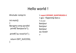 Hello	
  world	
  !	
  
#include	
  <omp.h>	
  
	
  
int	
  main()	
  
{	
  
#pragma	
  omp	
  parallel	
  
	
  	
  prin[("bonjourn");	
  
	
  	
  
	
  prin[("au	
  revoirn")	
  ;	
  
	
  	
  
	
  	
  return	
  EXIT_SUCCESS;	
  
}	
  
>	
  export	
  OPENMP_NUMTHREADS=3	
  	
  
>	
  gcc	
  –fopenmp	
  bon.c	
  
>./a.out	
  
bonjour	
  	
  	
  
bonjour	
  	
  
bonjour	
  	
  
au	
  revoir	
  
>	
  
	
  
	
  
 