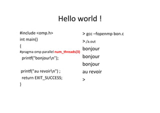 Hello	
  world	
  !	
  
#include	
  <omp.h>	
  
int	
  main()	
  
{	
  
#pragma	
  omp	
  parallel	
  num_threads(3)	
  
	
  	
  prin[("bonjourn");	
  
	
  	
  
	
  prin[("au	
  revoirn")	
  ;	
  
	
  	
  return	
  EXIT_SUCCESS;	
  
}	
  
	
  
>	
  gcc	
  –fopenmp	
  bon.c	
  
>./a.out	
  
bonjour	
  	
  	
  
bonjour	
  	
  
bonjour	
  	
  
au	
  revoir	
  
>	
  
	
  
	
  
 