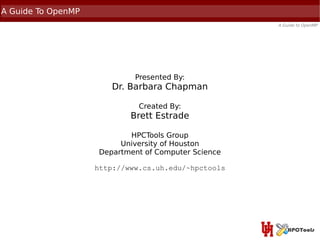 A Guide To OpenMP
                                                     A Guide to OpenMP




                             Presented By:
                       Dr. Barbara Chapman

                              Created By:
                            Brett Estrade

                           HPCTools Group
                         University of Houston
                    Department of Computer Science

                    http://www.cs.uh.edu/~hpctools
 