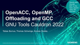 OpenACC, OpenMP,
Offloading and GCC
GNU Tools Cauldron 2022
Tobias Burnus, Thomas Schwinge, Andrew Stubbs
© Siemens 2022 | 2022-09-18 | Tobias Burnus,Thomas Schwinge,Andrew Stubbs | OpenACC, OpenMP, Offloading and GCC | Siemens Digital Industries Software
Directly after
this talk:
BoF on this
topic, second
room “S5”,
2nd floor
 