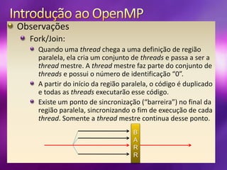 Introdução ao OpenMPObservaçõesFork/Join:Quando uma thread chega a uma definição de região paralela, ela cria um conjunto de threads e passa a ser a thread mestre. A thread mestre faz parte do conjunto de threads e possui o número de identificação “0”.A partir do início da região paralela, o código é duplicado e todas as threads executarão esse código.Existe um ponto de sincronização (“barreira”) no final da região paralela, sincronizando o fim de execução de cada thread. Somente a thread mestre continua desse ponto.BARR