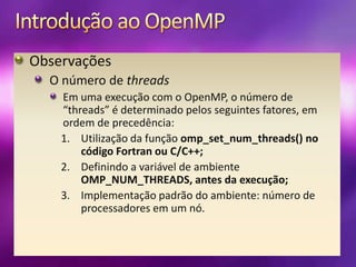 Introdução ao OpenMPObservaçõesO número de threadsEm uma execução com o OpenMP, o número de “threads” é determinado pelos seguintes fatores, em ordem de precedência:Utilização da função omp_set_num_threads() no código Fortran ou C/C++;Definindo a variável de ambiente OMP_NUM_THREADS, antes da execução;Implementação padrão do ambiente: número de processadores em um nó.