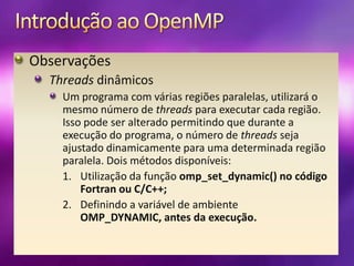 Introdução ao OpenMPObservaçõesThreads dinâmicosUm programa com várias regiões paralelas, utilizará o mesmo número de threads para executar cada região. Isso pode ser alterado permitindo que durante a execução do programa, o número de threads seja ajustado dinamicamente para uma determinada região paralela. Dois métodos disponíveis:Utilização da função omp_set_dynamic() no código Fortran ou C/C++;Definindo a variável de ambiente OMP_DYNAMIC, antes da execução.